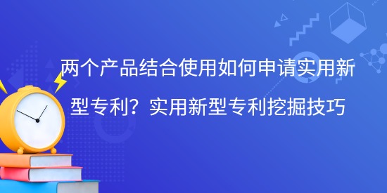 兩個產(chǎn)品結(jié)合使用如何申請實用新型專利？實用新型專利挖掘技巧