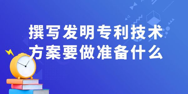 撰寫發(fā)明專利技術(shù)方案，要做什么準(zhǔn)備工作？