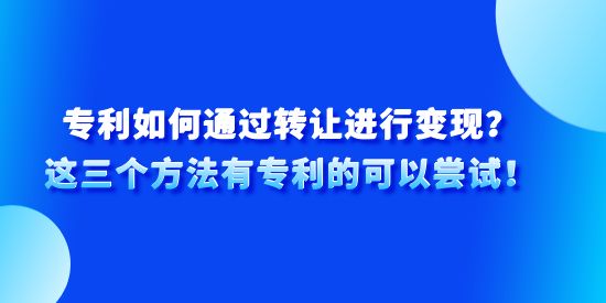 專利如何通過轉(zhuǎn)讓進(jìn)行變現(xiàn)？這三個方法有專利的可以嘗試！