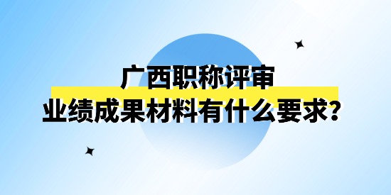 廣西職稱評審申報(bào)的業(yè)績成果材料有什么要求,