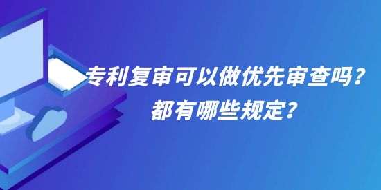 專利復審可以做優(yōu)先審查嗎？都有哪些規(guī)定？