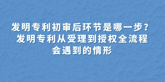 發(fā)明專利初審后環(huán)節(jié)是哪一步,發(fā)明專利從受理到授權全流程會遇到的情形,