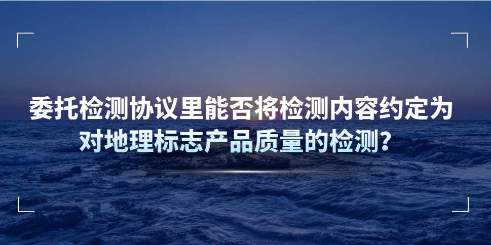 委托檢測協(xié)議里能否將檢測內(nèi)容約定為對地理標志產(chǎn)品質(zhì)量的檢測？